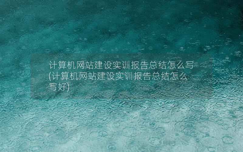 计算机网站建设实训报告总结怎么写，计算机网站建设实训报告总结怎么写好