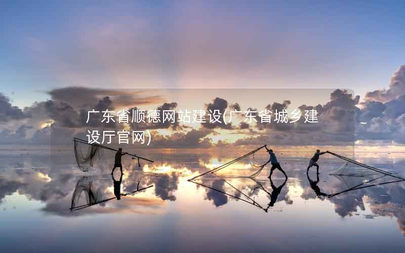 广东省顺德网站建设，广东省城乡建设厅官网