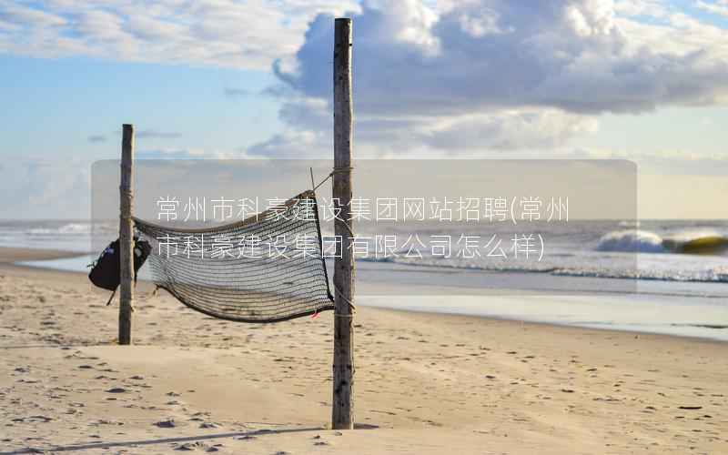 常州市科豪建设集团网站招聘，常州市科豪建设集团有限公司怎么样