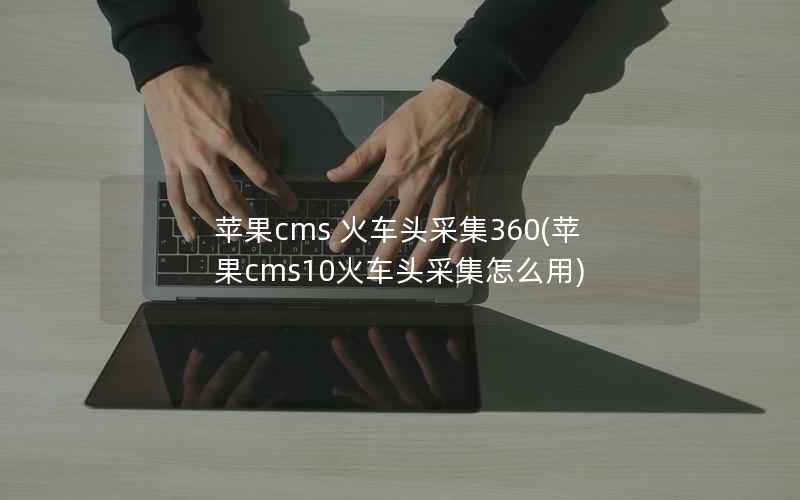 苹果CMS 火车头采集360，苹果CMS10火车头采集怎么用