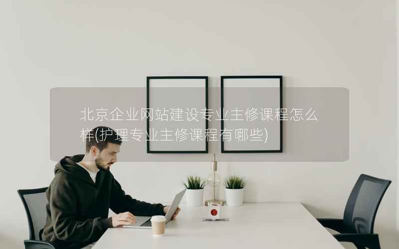 北京企业网站建设专业主修课程怎么样，护理专业主修课程有哪些