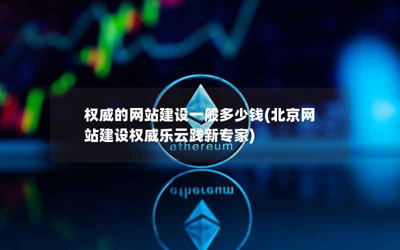 权威的网站建设一般多少钱，北京网站建设权威乐云践新专家