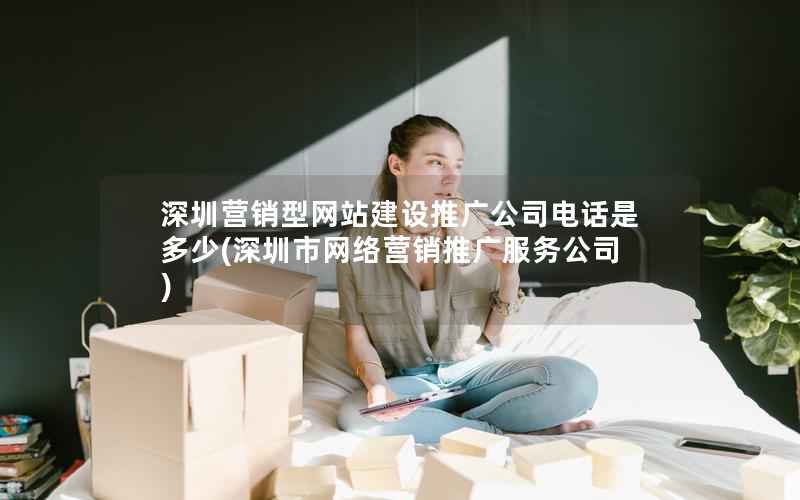 深圳营销型网站建设推广公司电话是多少，深圳市网络营销推广服务公司