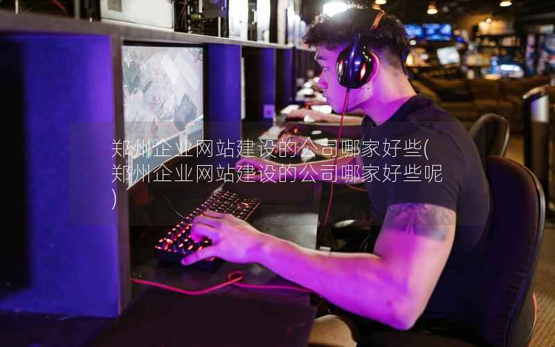 郑州企业网站建设的公司哪家好些，郑州企业网站建设的公司哪家好些呢