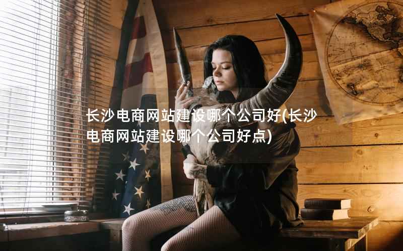 长沙电商网站建设哪个公司好，长沙电商网站建设哪个公司好点