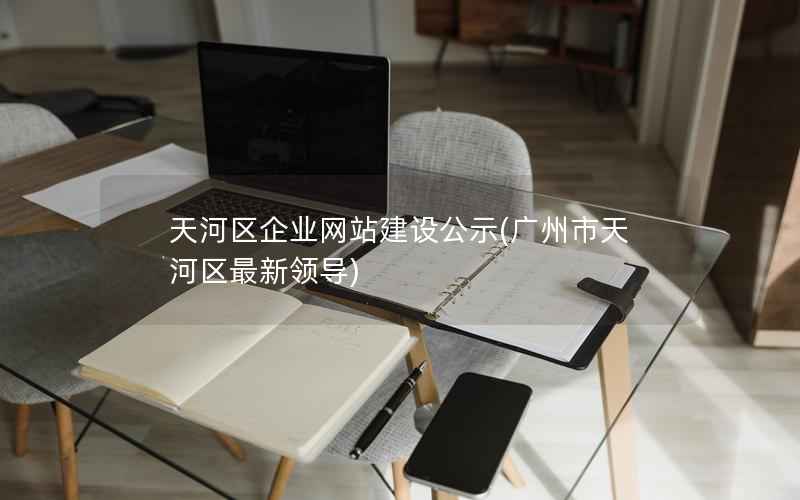 天河区企业网站建设公示，广州市天河区最新领导