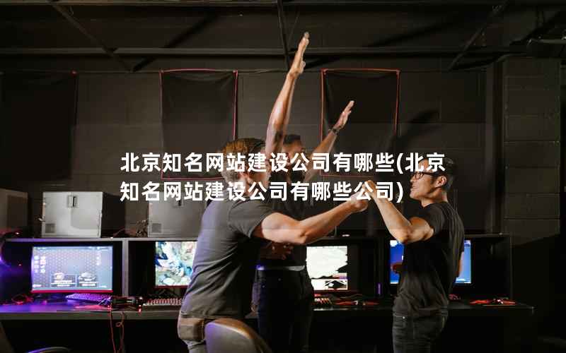 北京知名网站建设公司有哪些，北京知名网站建设公司有哪些公司
