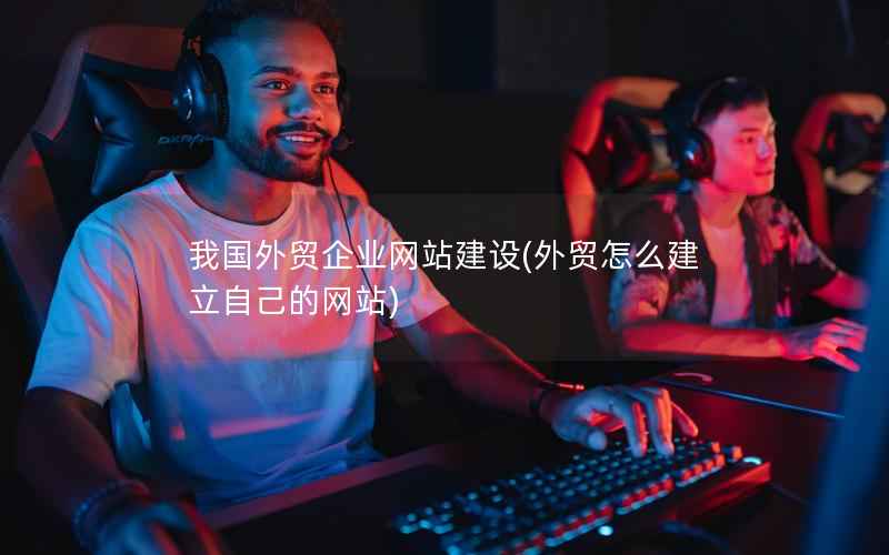 我国外贸企业网站建设，外贸怎么建立自己的网站