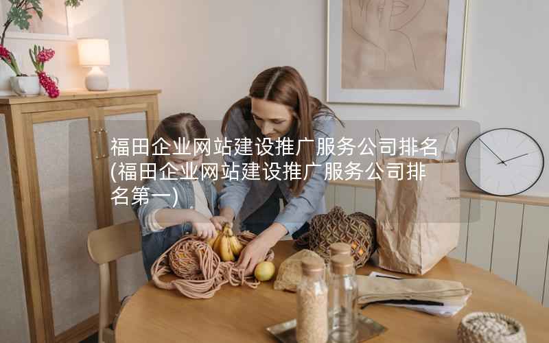 福田企业网站建设推广服务公司排名，福田企业网站建设推广服务公司排名第一