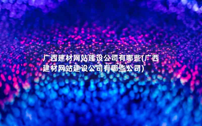 广西建材网站建设公司有哪些，广西建材网站建设公司有哪些公司