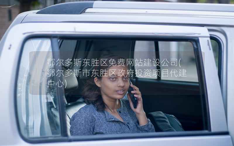 鄂尔多斯东胜区免费网站建设公司，鄂尔多斯市东胜区投资项目代建中心