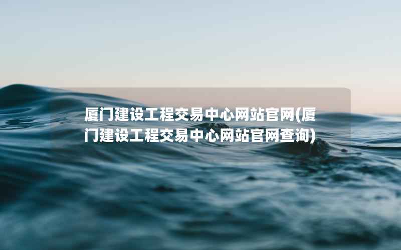 厦门建设工程交易中心网站官网，厦门建设工程交易中心网站官网查询