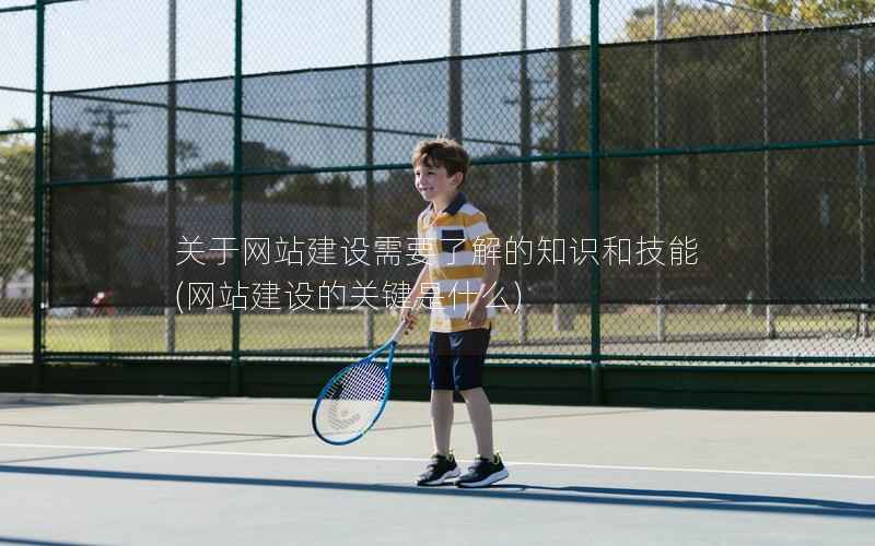 关于网站建设需要了解的知识和技能，网站建设的关键是什么