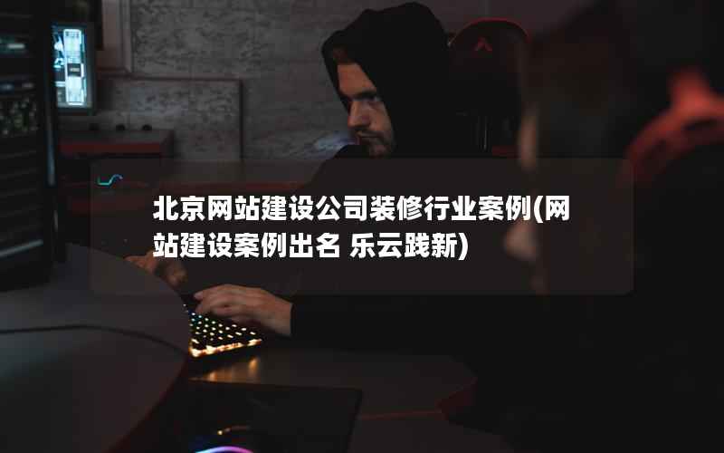 北京网站建设公司装修行业案例，网站建设案例出名 乐云践新