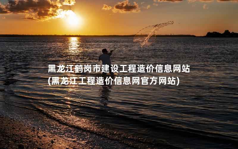 黑龙江鹤岗市建设工程造价站，黑龙江工程造价官方网站