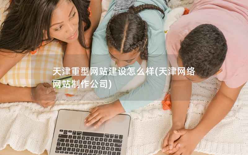 天津重型网站建设怎么样，天津网络网站制作公司