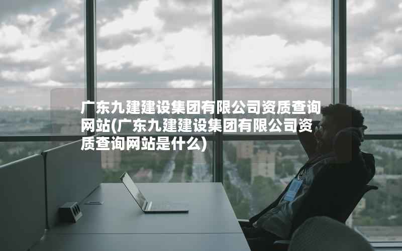 广东九建建设集团有限公司资质查询网站，广东九建建设集团有限公司资质查询网站是什么