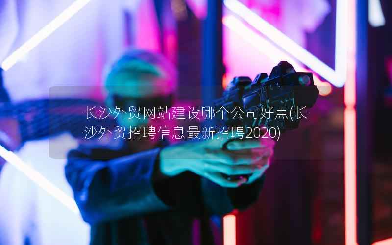 长沙外贸网站建设哪个公司好点，长沙外贸招聘信息最新招聘2020