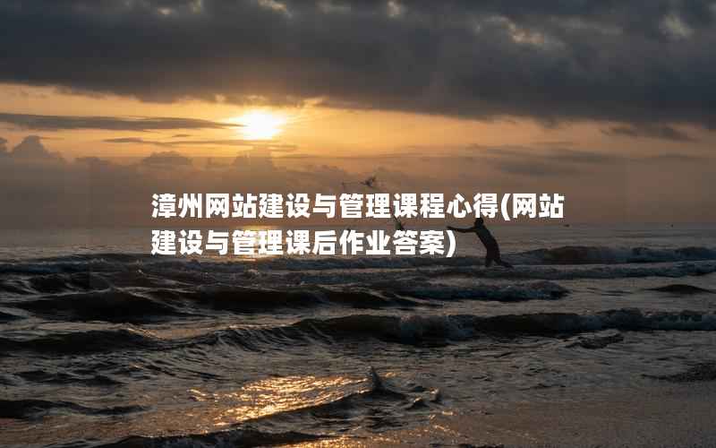 漳州网站建设与管理课程心得，网站建设与管理课后作业答案