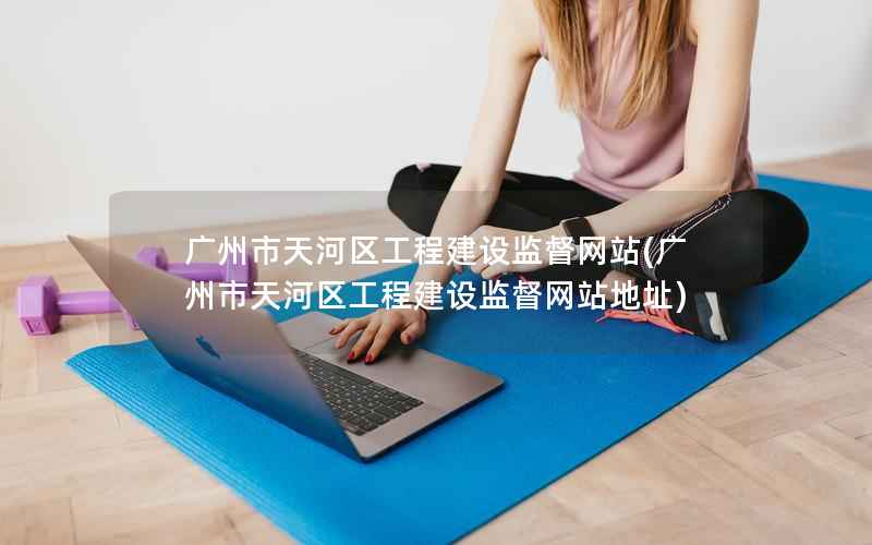 广州市天河区工程建设监督网站，广州市天河区工程建设监督网站地址